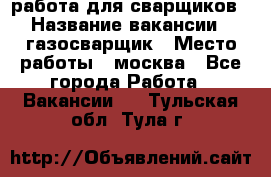 работа для сварщиков › Название вакансии ­ газосварщик › Место работы ­ москва - Все города Работа » Вакансии   . Тульская обл.,Тула г.
